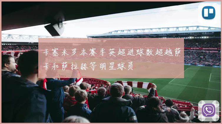 卡塞米罗本赛季英超进球数超越萨卡和萨拉赫等明星球员