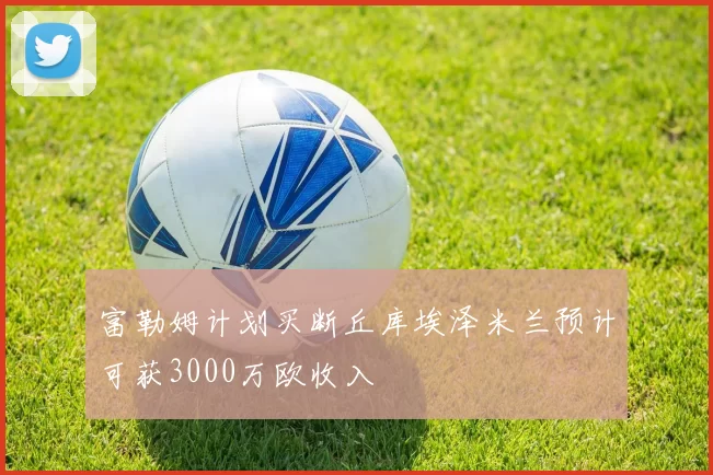 富勒姆计划买断丘库埃泽米兰预计可获3000万欧收入