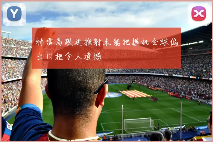 特雷乌跟进推射未能把握机会球偏出门框令人遗憾