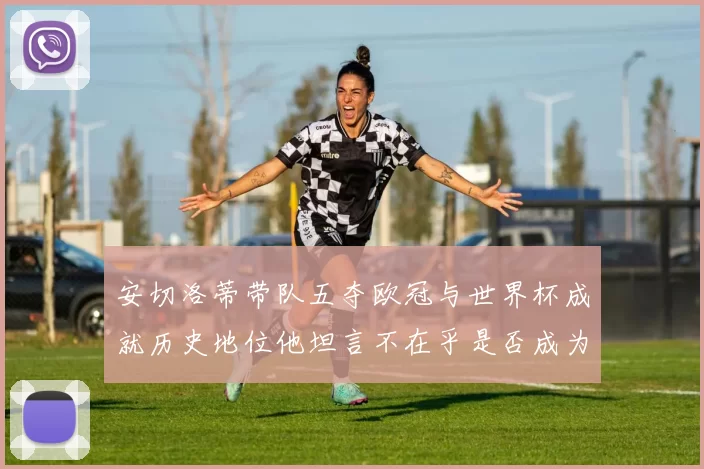 安切洛蒂带队五夺欧冠与世界杯成就历史地位他坦言不在乎是否成为第一人