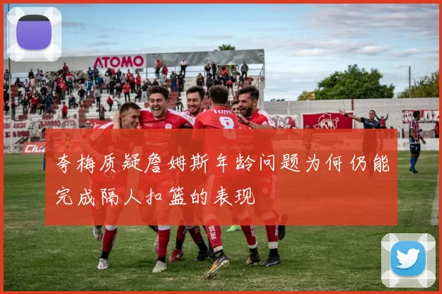 夸梅质疑詹姆斯年龄问题为何仍能完成隔人扣篮的表现